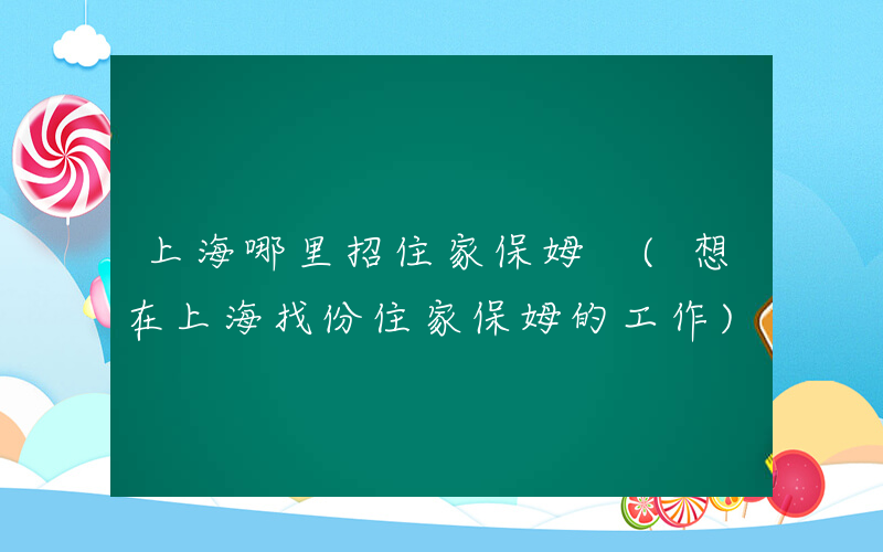 上海哪里招住家保姆 (想在上海找份住家保姆的工作)